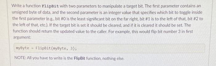Write a function FlipBit with two parameters to manipulate a target bit. The first parameter contains an
unsigned byte of data, and the second parameter is an integer value that specifies which bit to toggle inside
the first parameter (e.g., bit #0 is the least significant bit on the far right, bit #1 is to the left of that, bit #2 to
the left of that, etc.). If the target bit is set it should be cleared, and if it is cleared it should be set. The
function should return the updated value to the caller. For example, this would flip bit number 3 in first
argument:
myByte FlipBit (myByte, 3);
NOTE: All you have to write is the FlipBit function, nothing else.