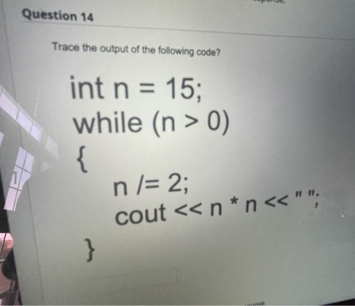Question 14
Trace the output of the following code?
int n = 15;
while (n > 0)
{
n/= 2;
cout << n*n << "";
}