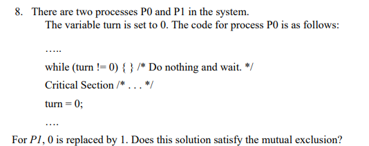 8. There are two processes PO and P1 in the system.
The variable turn is set to 0. The code for process PO is as follows:
while (turn != 0) { } /* Do nothing and wait. */
Critical Section /*... */
turn = 0;
For P1, 0 is replaced by 1. Does this solution satisfy the mutual exclusion?