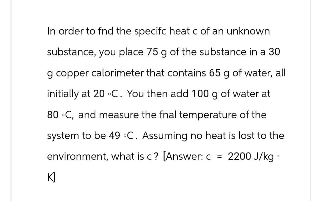 In order to fnd the specifc heat c of an unknown
substance, you place 75 g of the substance in a 30
g copper calorimeter that contains 65 g of water, all
initially at 20 °C. You then add 100 g of water at
80 °C, and measure the fnal temperature of the
system to be 49 °C. Assuming no heat is lost to the
environment, what is c? [Answer: c = 2200 J/kg.
K]
즈