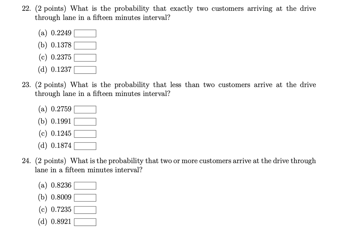 22. (2 points) What is the probability that exactly two customers arriving at the drive
through lane in a fifteen minutes interval?
(a) 0.2249
(b) 0.1378
(c) 0.2375
(d) 0.1237
23. (2 points) What is the probability that less than two customers arrive at the drive
through lane in a fifteen minutes interval?
(а) 0.2759
(b) 0.1991
(c) 0.1245
(d) 0.1874
24. (2 points) What is the probability that two or more customers arrive at the drive through
lane in a fifteen minutes interval?
(а) 0.8236
(b) 0.8009
(c) 0.7235
(d) 0.8921
