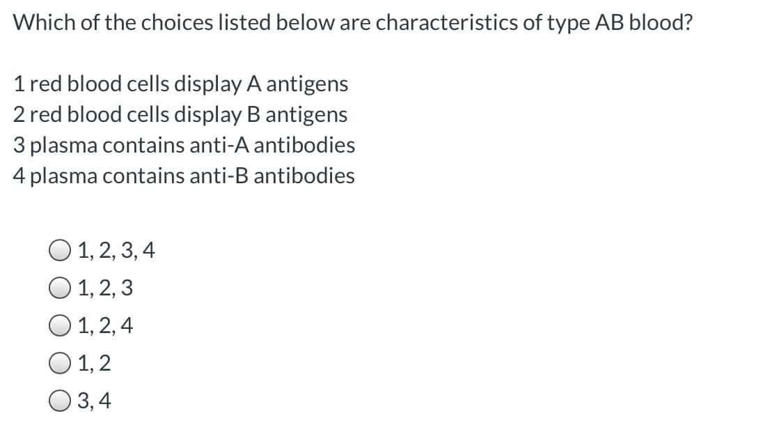 Which of the choices listed below are characteristics of type AB blood?
1 red blood cells display A antigens
2 red blood cells display B antigens
3 plasma contains anti-A antibodies
4 plasma contains anti-B antibodies
O 1, 2, 3, 4
O 1, 2, 3
O 1, 2, 4
O 1,2
O 3,4
