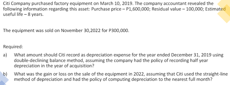 Citi Company purchased factory equipment on March 10, 2019. The company accountant revealed the
following information regarding this asset: Purchase price – P1,600,000; Residual value – 100,000; Estimated
useful life – 8 years.
The equipment was sold on November 30,2022 for P300,000.
Required:
a)
What amount should Citi record as depreciation expense for the year ended December 31, 2019 using
double-declining balance method, assuming the company had the policy of recording half year
depreciation in the year of acquisition?
b)
What was the gain or loss on the sale of the equipment in 2022, assuming that Citi used the straight-line
method of depreciation and had the policy of computing depreciation to the nearest full month?
