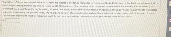 Your father is 50 years old and will retire in 10 years. He expects to live for 25 years after he retires, until he is 85. He wants a fixed retirement income that has
the same purchasing power at the time he retires as $45,000 has today. (The real value of his retirement income will decline annually after he retires.) His
retirement income will begin the day he retires, 10 years from today, at which time he will receive 24 additional annual payments. Annual inflation is expected
to be 5%. He currently has $90,000 saved, and he expects to earn 10% annually on his savings, How much must he save during each of the next 10 years
(end-of-year deposits) to meet his retirement goal? Do not round intermediate calculations. Round your answer to the nearest dollar.
$
B
M