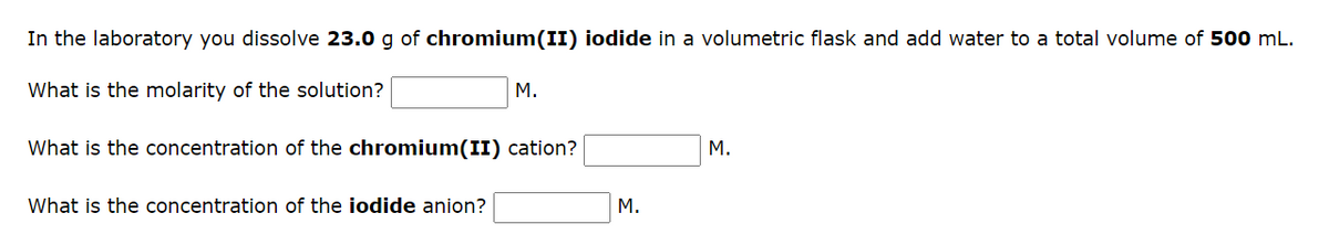 In the laboratory you dissolve 23.0 g of chromium(II) iodide in a volumetric flask and add water to a total volume of 500 mL.
What is the molarity of the solution?
What is the concentration of the chromium(II) cation?
What is the concentration of the iodide anion?
M.
M.
M.