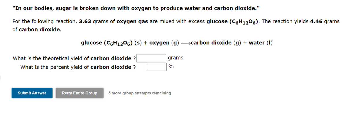 "In our bodies, sugar is broken down with oxygen to produce water and carbon dioxide."
For the following reaction, 3.63 grams of oxygen gas are mixed with excess glucose (C6H1206). The reaction yields 4.46 grams
of carbon dioxide.
glucose (C6H1206) (s) + oxygen (g) →carbon dioxide (g) + water (1)
What is the theoretical yield of carbon dioxide ?
What is the percent yield of carbon dioxide ?
Submit Answer
grams
%
Retry Entire Group 5 more group attempts remaining
