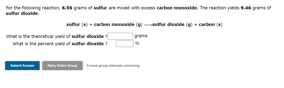 For the following reaction, 6.56 grams of sulfur are mixed with excess carbon monoxide. The reaction yields 9.46 grams of
sulfur dioxide.
sulfur (s) + carbon monoxide (g) →→→→sulfur dioxide (g) + carbon (s)
What is the theoretical yield of sulfur dioxide ?
What is the percent yield of sulfur dioxide ?
Submit Answer
grams
%
Retry Entire Group 5 more group attempts remaining