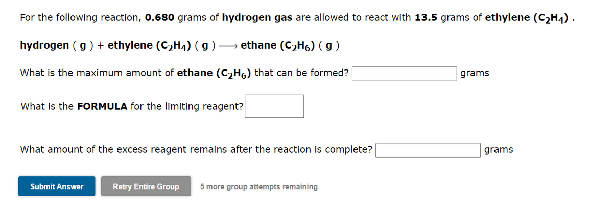 For the following reaction, 0.680 grams of hydrogen gas are allowed to react with 13.5 grams of ethylene (C₂H4).
hydrogen (g) + ethylene (C₂H4) (g) → ethane (C₂H6) (g)
What is the maximum amount of ethane (C₂H6) that can be formed?
What is the FORMULA for the limiting reagent?
What amount of the excess reagent remains after the reaction is complete?
Submit Answer
Retry Entire Group 5 more group attempts remaining
grams
grams
