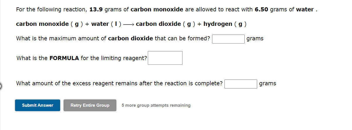 For the following reaction, 13.9 grams of carbon monoxide are allowed to react with 6.50 grams of water.
carbon monoxide (g) + water (1)→→ carbon dioxide (g) + hydrogen (g)
What is the maximum amount of carbon dioxide that can be formed?
What is the FORMULA for the limiting reagent?
What amount of the excess reagent remains after the reaction is complete?
Submit Answer
Retry Entire Group 5 more group attempts remaining
grams
grams