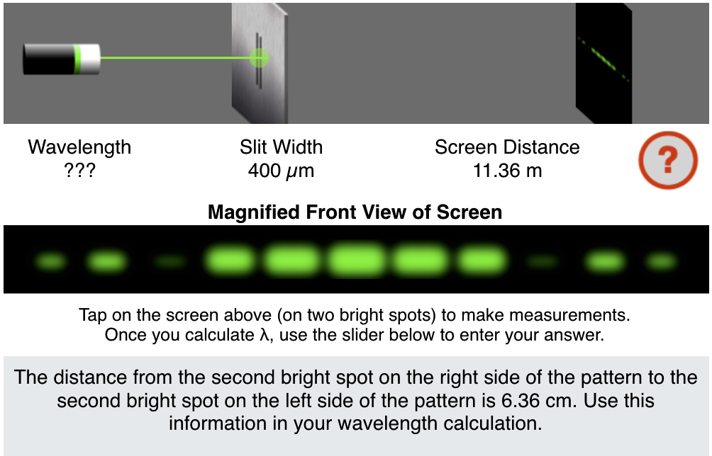 Wavelength
???
Slit Width
400 μm
Magnified Front View of Screen
Screen Distance
11.36 m
Tap on the screen above (on two bright spots) to make measurements.
Once you calculate X, use the slider below to enter your answer.
?
The distance from the second bright spot on the right side of the pattern to the
second bright spot on the left side of the pattern is 6.36 cm. Use this
information in your wavelength calculation.