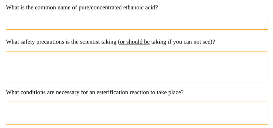 What is the common name of pure/concentrated ethanoic acid?
What safety precautions is the scientist taking (or should be taking if you can not see)?
What conditions are necessary for an esterification reaction to take place?