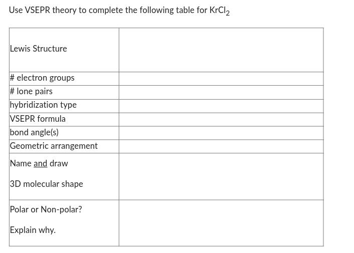 Use VSEPR theory to complete the following table for KrCl₂
Lewis Structure
#electron groups
#lone pairs
hybridization type
VSEPR formula
bond angle(s)
Geometric arrangement
Name and draw
3D molecular shape
Polar or Non-polar?
Explain why.