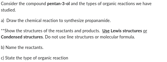 Consider the compound pentan-3-ol and the types of organic reactions we have
studied.
a) Draw the chemical reaction to synthesize propanamide.
**Show the structures of the reactants and products. Use Lewis structures or
Condensed structures. Do not use line structures or molecular formula.
b) Name the reactants.
c) State the type of organic reaction