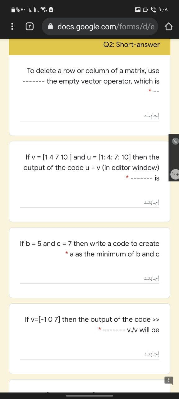 1%V. Il. In. A
9:A
A docs.google.com/forms/d/e 0
Q2: Short-answer
To delete a row or column of a matrix, use
the empty vector operator, which is
إجابتك
If v = [147 10] and u = [1; 4; 7; 10] then the
output of the code u + v (in editor window)
is
إجابتك
If b = 5 and c = 7 then write a code to create
a as the minimum of b and c
إجابتك
If v=[-10 7] then the output of the code >>
v./v will be
إجابتك
