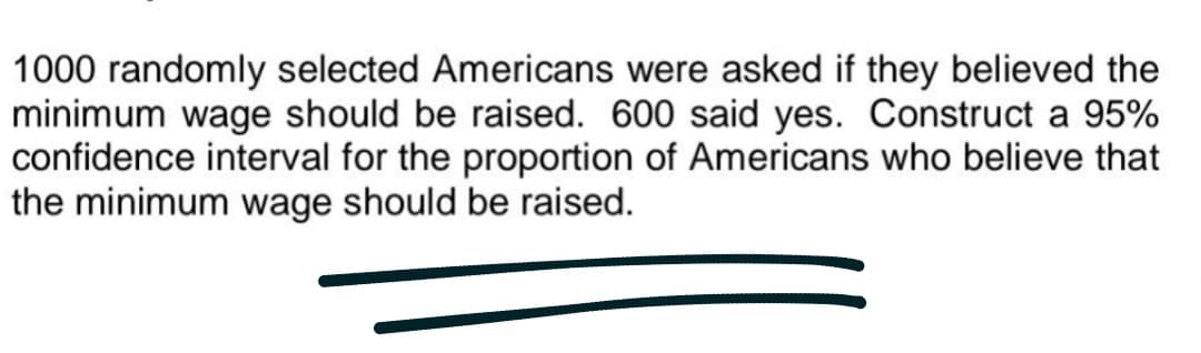 1000 randomly selected Americans were asked if they believed the
minimum wage should be raised. 600 said yes. Construct a 95%
confidence interval for the proportion of Americans who believe that
the minimum wage should be raised.