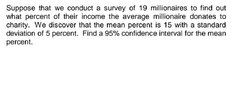 Suppose that we conduct a survey of 19 millionaires to find out
what percent of their income the average millionaire donates to
charity. We discover that the mean percent is 15 with a standard
deviation of 5 percent. Find a 95% confidence interval for the mean
percent.