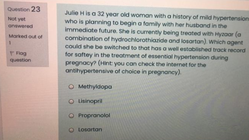 Question 23
Julie H is a 32 year old woman with a history of mild hypertension
who is planning to begin a family with her husband in the
immediate future. She is currently being treated with Hyzaar (a
combination of hydrochlorothiazide and losartan). Which agent
could she be switched to that has a well established track record
for saftey in the treatment of essential hypertension during
pregnacy? (HInt: you can check the internet for the
antihypertensive of choice in pregnancy).
Not yet
answered
Marked out of
P Flag
question
O Methyldopa
O Lisinopril
O Propranolol
O Losartan
