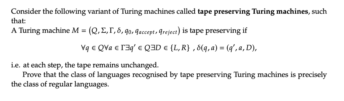 Consider the following variant of Turing machines called tape preserving Turing machines, such
that:
A Turing machine M = (Q, E, I, 8, 90, 9accept, Greject) is tape preserving if
VqQva €³q' = Q3D = {L, R}, 8(q, a) = (q',a, D),
i.e. at each step, the tape remains unchanged.
Prove that the class of languages recognised by tape preserving Turing machines is precisely
the class of regular languages.