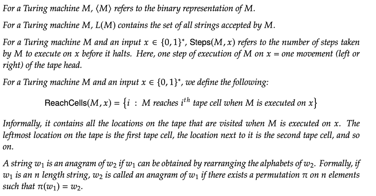 For a Turing machine M, (M) refers to the binary representation of M.
For a Turing machine M, L(M) contains the set of all strings accepted by M.
For a Turing machine M and an input x = {0,1}*, Steps(M, x) refers to the number of steps taken
by M to execute on x before it halts. Here, one step of execution of M on x = one movement (left or
right) of the tape head.
For a Turing machine M and an input x = {0,1}*, we define the following:
ReachCells(M,x) = {i : M reaches ith tape cell when M is executed on x}
Informally, it contains all locations on the tape that are visited when M is ecuted on x. The
leftmost location on the tape is the first tape cell, the location next to it is the second tape cell, and so
on.
A string w₁ is an anagram of w2 if w₁ can be obtained by rearranging the alphabets of w2. Formally, if
w₁ is an n length string, wê is called an anagram of w₁ if there exists a permutation à on n elements
such that π(w₁) = W2.