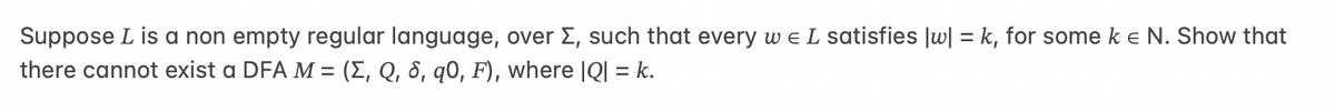 Suppose L is a non empty regular language, over Σ, such that every w E L satisfies |w] =k, for some ke N. Show that
there cannot exist a DFA M = (E, Q, 8, q0, F), where |Q| = k.