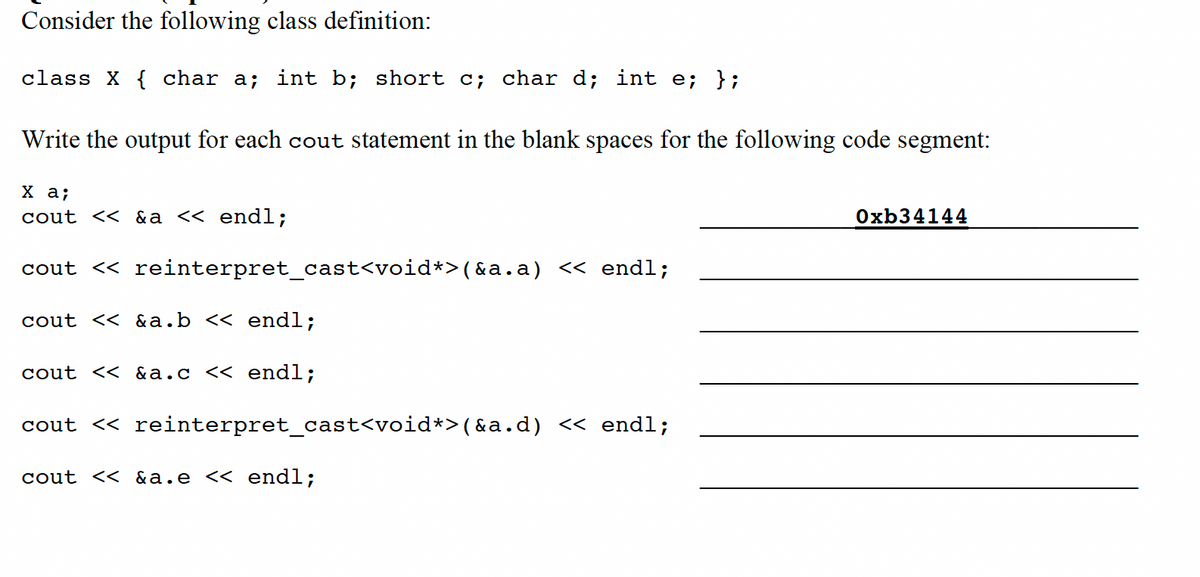 Consider the following class definition:
class X { char a; int b; short c; char d; int e; };
Write the output for each cout statement in the blank spaces for the following code segment:
X a;
cout << &a << endl;
cout << reinterpret_cast<void*>(&a.a) << endl;
cout << &a.b << endl;
cout << &a.c << endl;
cout << reinterpret_cast<void*>(&a.d) << endl;
cout << &a.e << endl;
Oxb34144