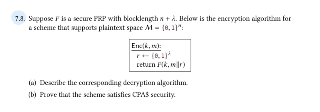 7.8. Suppose F is a secure PRP with blocklength n + λ. Below is the encryption algorithm for
a scheme that supports plaintext space M = {0, 1}":
Enc(k, m):
r← {0,1}^
return F(k, m||r)
(a) Describe the corresponding decryption algorithm.
(b) Prove that the scheme satisfies CPA$ security.