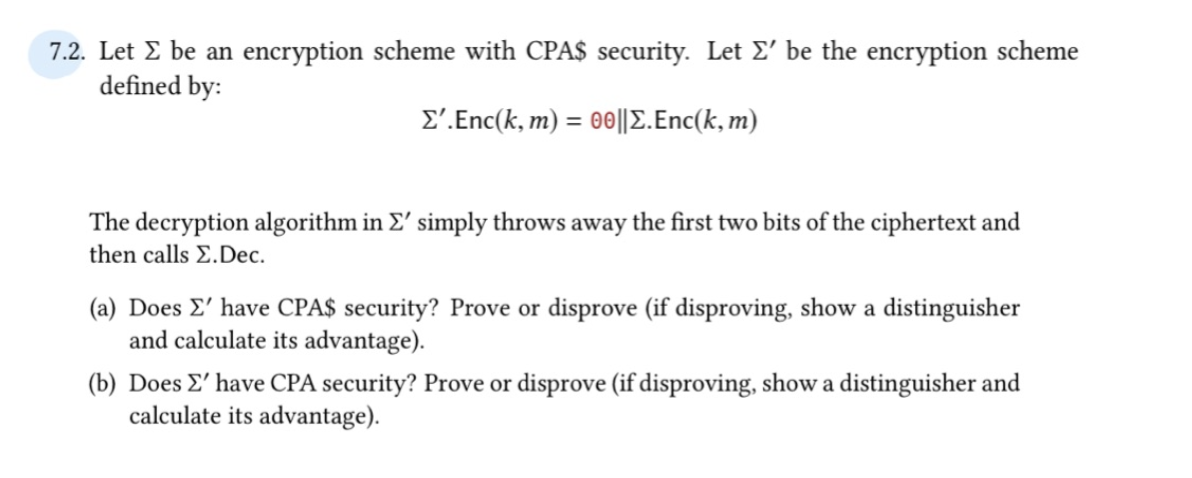 7.2. Let Σ be an encryption scheme with CPA$ security. Let Σ' be the encryption scheme
defined by:
Σ'. Enc(k, m) = 00||Σ. Enc(k, m)
The decryption algorithm in Σ' simply throws away the first two bits of the ciphertext and
then calls E.Dec.
(a) Does Σ' have CPA$ security? Prove or disprove (if disproving, show a distinguisher
and calculate its advantage).
(b) Does Σ' have CPA security? Prove or disprove (if disproving, show a distinguisher and
calculate its advantage).