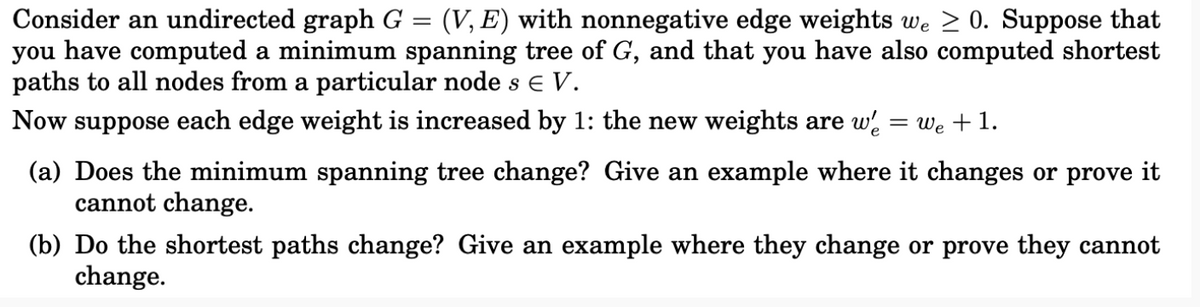 Consider an undirected graph G = (V, E) with nonnegative edge weights we ≥ 0. Suppose that
you have computed a minimum spanning tree of G, and that you have also computed shortest
paths to all nodes from a particular node s € V.
Now suppose each edge weight is increased by 1: the new weights are w
=
We + 1.
(a) Does the minimum spanning tree change? Give an example where it changes or prove it
cannot change.
(b) Do the shortest paths change? Give an example where they change or prove they cannot
change.