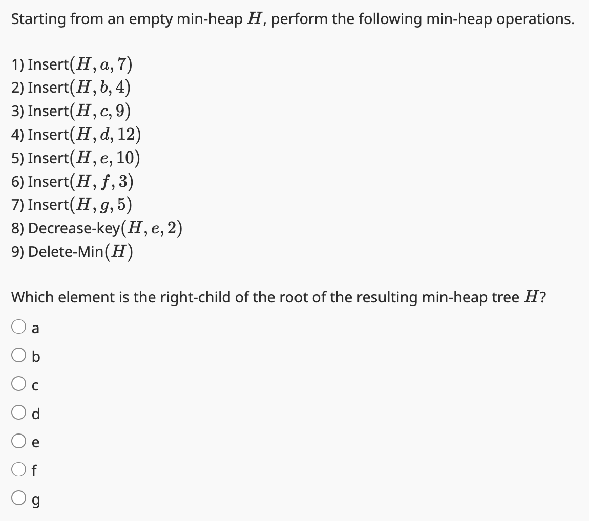 Starting from an empty min-heap H, perform the following min-heap operations.
1) Insert(H, a, 7)
2) Insert(H, b, 4)
3) Insert (H, c, 9)
4) Insert (H, d, 12)
5) Insert (H, e, 10)
6) Insert(H, ƒ,3)
7) Insert (H, g, 5)
8) Decrease-key (H, e, 2)
9) Delete-Min (H)
Which element is the right-child of the root of the resulting min-heap tree H?
a
b
C
e
f