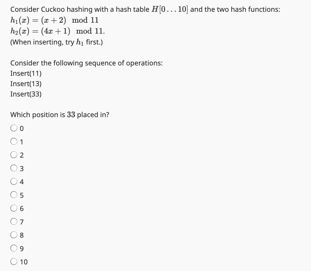Consider Cuckoo hashing with a hash table H[0... 10] and the two hash functions:
h₁(x) = (x +2) mod 11
h₂(x) = (4x + 1) mod 11.
(When inserting, try h₁ first.)
Consider the following sequence of operations:
Insert(11)
Insert(13)
Insert(33)
Which position is 33 placed in?
0
1
2
3
4
5
6
O O
ос
7
8
9
10
