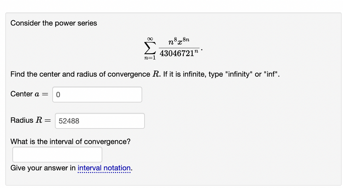 Consider the power series
8n
43046721"
n=1
Find the center and radius of convergence R. If it is infinite, type "infinity" or "inf".
Center a =
Radius R =
52488
What is the interval of convergence?
Give your answer in interval notation.
