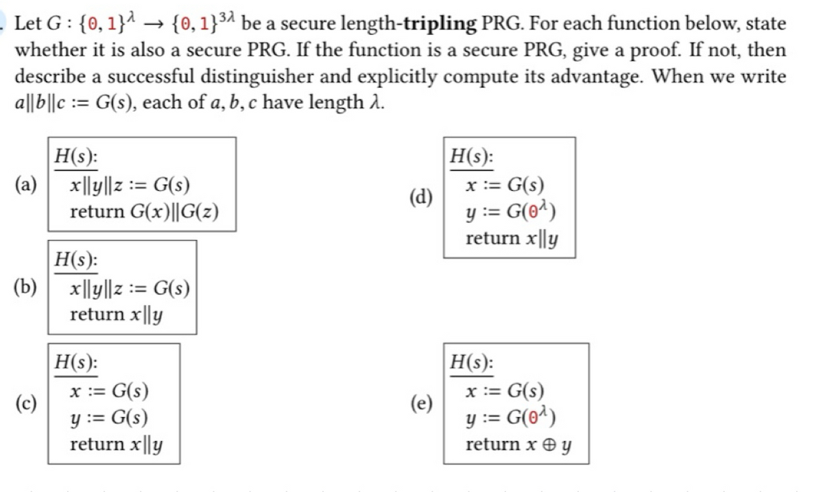 . Let G : {0, 1}^ → {0, 1}³ª be a secure length-tripling PRG. For each function below, state
whether it is also a secure PRG. If the function is a secure PRG, give a proof. If not, then
describe a successful distinguisher and explicitly compute its advantage. When we write
a|lb||c = G(s), each of a, b, c have length λ.
(a)
(b)
(c)
H(s):
x|ly||z:= G(s)
return G(x)||G(z)
H(s):
x|ly||z := G(s)
return x|ly
H(s):
x := G(s)
y := G(s)
return x ||y
(d)
(e)
H(s):
x := G(s)
y := G(0¹)
return x|ly
H(s):
x := G(s)
y := G(0¹)
return x + y