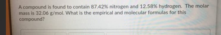 A compound is found to contain 87.42% nitrogen and 12.58% hydrogen. The molar
mass is 32.06 g/mol. What is the empirical and molecular formulas for this
compound?
