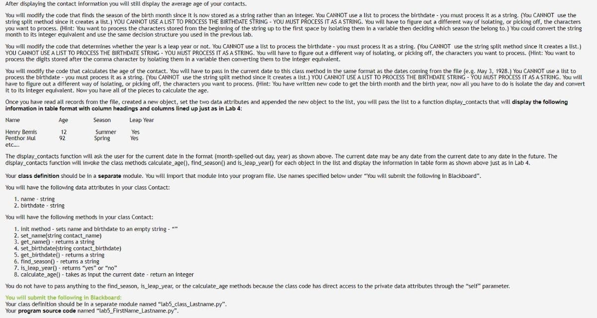 After displaying the contact information you will still display the average age of your contacts.
You will modify the code that finds the season of the birth month since it is now stored as a string rather than an integer. You CANNOT use a list to process the birthdate - you must process it as a string. (You CANNOT use the
string split method since it creates a list.) YOU CANNOT USE A LIST TO PROCESS THE BIRTHDATE STRING - YOU MUST PROCESS IT AS A STRING. You will have to figure out a different way of isolating, or picking off, the characters
you want to process. (Hint: You want to process the characters stored from the beginning of the string up to the first space by isolating them in a variable then deciding which season the belong to.) You could convert the string
month to its integer equivalent and use the same decision structure you used in the previous lab.
You will modify the code that determines whether the year is a leap year or not. You CANNOT use a list to process the birthdate - you must process it as a string. (You CANNOT use the string split method since it creates a list.)
YOU CANNOT USE A LIST TO PROCESS THE BIRTHDATE STRING - YOU MUST PROCESS IT AS A STRING. You will have to figure out a different way of isolating, or picking off, the characters you want to process. (Hint: You want to
process the digits stored after the comma character by isolating them in a variable then converting them to the integer equivalent.
You will modify the code that calculates the age of the contact. You will have to pass in the current date to this class method in the same format as the dates coming from the file (e.g. May 3, 1928.) You CANNOT use a list to
process the birthdate - you must process it as a string. (You CANNOT use the string split method since it creates a list.) YOU CANNOT USE A LIST TO PROCESS THE BIRTHDATE STRING - YOU MUST PROCESS IT AS A STRING. You will
have to figure out a different way of isolating, or picking off, the characters you want to process. (Hint: You have written new code to get the birth month and the birth year, now all you have to do is isolate the day and convert
it to its integer equivalent. Now you have all of the pieces to calculate the age.
Once you have read all records from the file, created a new object, set the two data attributes and appended the new object to the list, you will pass the list to a function display_contacts that will display the following
information in table format with column headings and columns lined up just as in Lab 4:
Age
Season
Leap Year
12
92
Yes
Yes
Name
Henry Bemis
Penthor Mul
etc....
Summer
Spring
The display_contacts function will ask the user for the current date in the format (month-spelled-out day, year) as shown above. The current date may be any date from the current date to any date in the future. The
display_contacts function will invoke the class methods calculate_age(), find_season() and is_leap_year() for each object in the list and display the information in table form as shown above just as in Lab 4.
Your class definition should be in a separate module. You will import that module into your program file. Use names specified below under "You will submit the following in Blackboard".
You will have the following data attributes in your class Contact:
1. name string
2. birthdate-string
You will have the following methods in your class Contact:
1. init method - sets name and birthdate to an empty string - ""
2. set_name(string contact_name)
3. get_name() - returns a string
4. set_birthdate(string contact_birthdate)
5. get_birthdate() - returns a string
6. find_season() - returns a string
7. is leap year() - returns "yes" or "no"
8. calculate_age() - takes as input the current date- return an integer
You do not have to pass anything to the find_season, is_leap_year, or the calculate_age methods because the class code has direct access to the private data attributes through the "self" parameter.
You will submit the following in Blackboard:
Your class definition should be in a separate module named "lab5_class_Lastname.py".
Your program source code named "lab5_FirstName_Lastname.py".