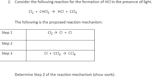 2. Consider the following reaction for the formation of HCl in the presence of light.
Cl2 + CHCI3 → HCI + cl4
The following is the proposed reaction mechanism:
Step 1
Cl2 → CI + CI
Step 2
Step 3
CI + CCl3 → CCI4
Determine Step 2 of the reaction mechanism (show work).
