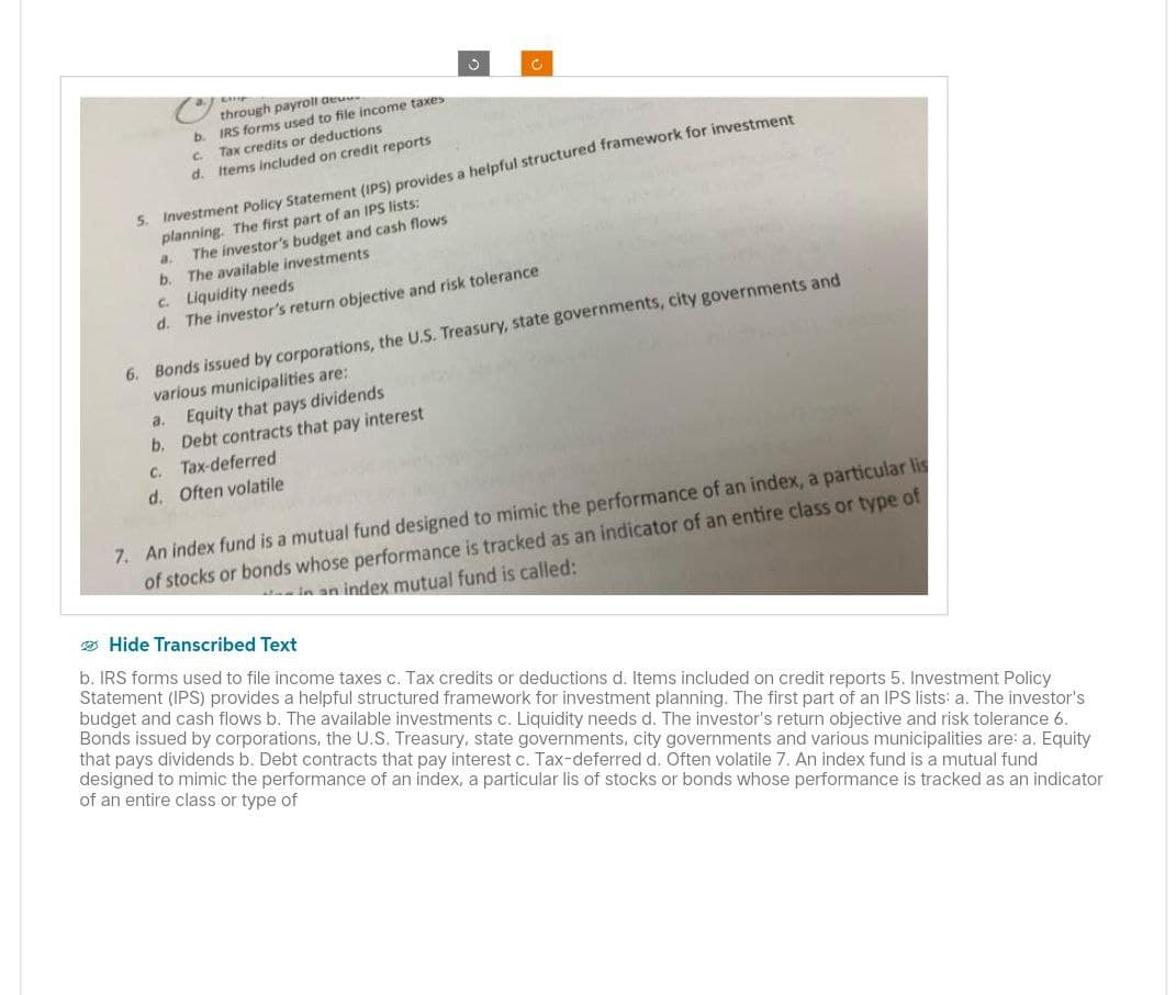through payroll de
b. IRS forms used to file income taxes
C
Tax credits or deductions
d. Items included on credit reports
5. Investment Policy Statement (IPS) provides a helpful structured framework for investment
planning. The first part of an IPS lists:
a.
The investor's budget and cash flows
b. The available investments
c. Liquidity needs
d. The investor's return objective and risk tolerance
6. Bonds issued by corporations, the U.S. Treasury, state governments, city governments and
various municipalities are:
a. Equity that pays dividends
b. Debt contracts that pay interest
c. Tax-deferred
d.
Often volatile
7. An index fund is a mutual fund designed to mimic the performance of an index, a particular lis
of stocks or bonds whose performance is tracked as an indicator of an entire class or type of
in an index mutual fund is called:
Hide Transcribed Text
b. IRS forms used to file income taxes c. Tax credits or deductions d. Items included on credit reports 5. Investment Policy
Statement (IPS) provides a helpful structured framework for investment planning. The first part of an IPS lists: a. The investor's
budget and cash flows b. The available investments c. Liquidity needs d. The investor's return objective and risk tolerance 6.
Bonds issued by corporations, the U.S. Treasury, state governments, city governments and various municipalities are: a. Equity
that pays dividends b. Debt contracts that pay interest c. Tax-deferred d. Often volatile 7. An index fund is a mutual fund
designed to mimic the performance of an index, a particular lis of stocks or bonds whose performance is tracked as an indicator
of an entire class or type of