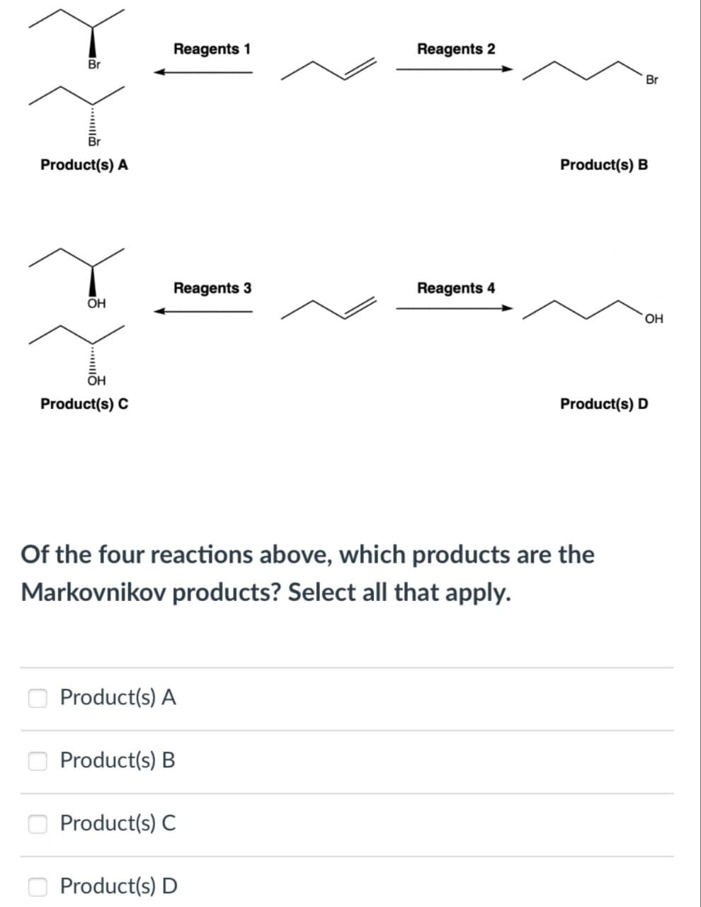 Reagents 1
Reagents 2
Br
Br
Product(s) A
Product(s) B
Reagents 3
Reagents 4
OH
OH
OH
Product(s) C
Product(s) D
Of the four reactions above, which products are the
Markovnikov products? Select all that apply.
Product(s) A
Product(s) B
Product(s) C
Product(s) D