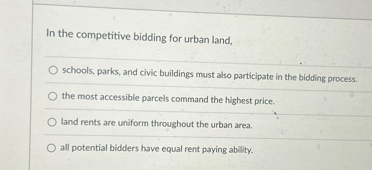 In the competitive bidding for urban land,
schools, parks, and civic buildings must also participate in the bidding process.
O the most accessible parcels command the highest price.
land rents are uniform throughout the urban area.
O all potential bidders have equal rent paying ability.
