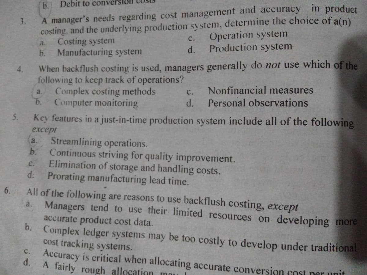 in product
3. A manager's needs regarding cost management and accuracy
Operation system
Production system
Debit to conve
costing, and the underlying production system, determine the choice of a(n)
Costing system
b. Manufacturing system
с.
a.
d.
When backflush costing is used, managers generally do not use which of the
following to keep track of operations?
Complex costing methods
b.
4.
Nonfinancial measures
Personal observations
с.
a.
Computer monitoring
d.
Key features in a just-in-time production system include all of the following
except
Streamlining operations.
b.
a.
Continuous striving for quality improvement.
Elimination of storage and handling costs.
d.
с.
Prorating manufacturing lead time.
All of the following are reasons to use backflush costing, except
a. Managers tend to use their limited resources on developing more
6.
accurate product cost data.
b. Complex ledger systems may be too costly to develop under traditional
cost tracking systems.
Accuracy is critical when allocating accurate conversion cost ner unit
d.
A fairly rough allocation
с.
may
5.
