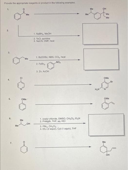 Provide the appropriate reagents or product in the following examples.
1.
Me
OH
Me
Me
Me
Me
2.
1. NABH. MEOH
2. TSCI, pyridine
3. NaCN, DMF, heat
3.
1. BZOOBZ, NBS, CCu, heat
Me
NO2
2. FeBr
3. Zn, ACOH
CI
OMe
4.
Br
H,N
5.
OMe
OMe
1. oxalyl chloride, DMSO, CH,C2 EtgN
2. PhMgBr, THF; aq. HCI
Me
OH
Me
3. PBrg. CH,Cl,
4. EILI (2 equiv), Cul (1 equiv), THE
Me
7.
он
