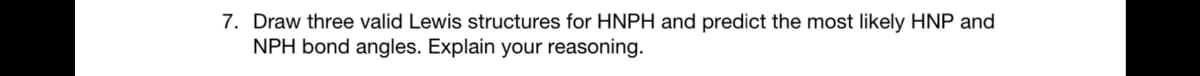 7. Draw three valid Lewis structures for HNPH and predict the most likely HNP and
NPH bond angles. Explain your reasoning.
