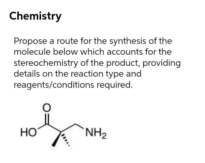 Chemistry
Propose a route for the synthesis of the
molecule below which accounts for the
stereochemistry of the product, providing
details on the reaction type and
reagents/conditions required.
HO
NH2
