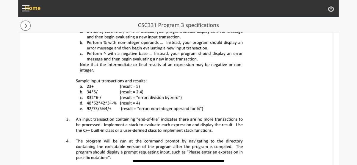 Home
CSC331 Program 3 specifications
and then begin evaluating a new input transaction.
b. Perform % with non-integer operands . Instead, your program should display an
error message and then begin evaluating a new input transaction.
c. Perform ^ with a negative base . Instead, your program should display an error
message and then begin evaluating a new input transaction.
Note that the intermediate or final results of an expression may be negative or non-
integer.
Sample input transactions and results:
а. 23+
b. 34*5/
(result = 5)
(result = 2.4)
(result = "error: division by zero")
c. 832*6-/
d. 48*62*42^3+-% (result = 4)
e. 92/73/5%4/+
(result = "error: non-integer operand for %")
3.
An input transaction containing "end-of-file" indicates there are no more transactions to
be processed. Implement a stack to evaluate each expression and display the result. Use
the C++ built-in class or a user-defined class to implement stack functions.
The program will be run at the command prompt by navigating to the directory
containing the executable version of the program after the program is compiled. The
program should display a prompt requesting input, such as "Please enter an expression in
post-fix notation:".
4.

