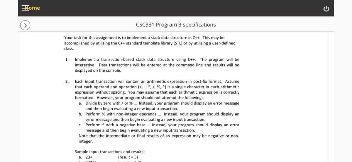 Home
CSC331 Program 3 specifications
Your task for this assignment is to implement a stack data structure in C++. This may be
accomplished by utilizing the C++ standard template library (STL) or by utilizing a user-defined
class.
1.
Implement a transaction-based stack data structure using C++. The program will be
interactive. Data transactions will be entered at the command line and results will be
displayed on the console.
Each input transaction will contain an arithmetic expression in post-fix format. Assume
that each operand and operation (+, -, *, /, %, ^) is a single character in each arithmetic
expression without spacing. You may assume that each arithmetic expression is correctly
formatted. However, your program should not attempt the following:
a. Divide by zero with / or % . Instead, your program should display an error message
and then begin evaluating a new input transaction.
b. Perform % with non-integer operands . Instead, your program should display an
error message and then begin evaluating a new input transaction.
c. Perform ^ with a negative base . Instead, your program should display an error
message and then begin evaluating a new input transaction.
Note that the intermediate or final results of an expression may be negative or non-
integer.
2.
Sample input transactions and results:
а. 23+
(result = 5)
