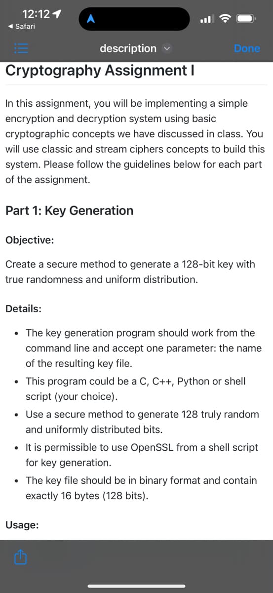 12:12 1
◄ Safari
description
Cryptography Assignment I
In this assignment, you will be implementing a simple
encryption and decryption system using basic
cryptographic concepts we have discussed in class. You
will use classic and stream ciphers concepts to build this
system. Please follow the guidelines below for each part
of the assignment.
Part 1: Key Generation
Done
Objective:
Create a secure method to generate a 128-bit key with
true randomness and uniform distribution.
Details:
• The key generation program should work from the
command line and accept one parameter: the name
of the resulting key file.
• This program could be a C, C++, Python or shell
script (your choice).
• Use a secure method to generate 128 truly random
and uniformly distributed bits.
• It is permissible to use OpenSSL from a shell script
for key generation.
• The key file should be in binary format and contain
exactly 16 bytes (128 bits).
Usage: