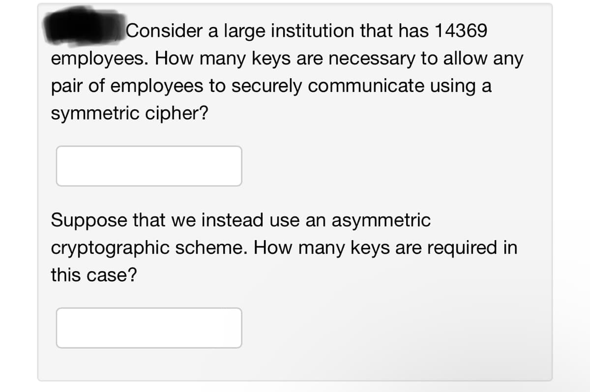 Consider a large institution that has 14369
employees. How many keys are necessary to allow any
pair of employees to securely communicate using a
symmetric cipher?
Suppose that we instead use an asymmetric
cryptographic scheme. How many keys are required in
this case?