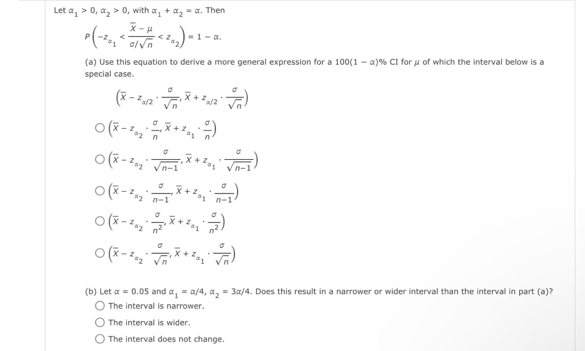 Let α₁ > 0, α₂ > 0, with α₁ + α₂ = α. Then
x-μ
P(-²,₂ < X-H <2₁₂) - 1-
Р
= α.
ol√n
(a) Use this equation to derive a more general expression for a 100(1-x)% CI for μ of which the interval below is a
special case.
(x-24/2 √n' X +
0(x-²a₂
02
za/2
. _, X + ²a ₂ - -/-/-)
n
√)
O(x-28₂√₁X+2₂ VD-1)
0(X-2₁₂X+²₁₁)
Zα₁
n-1
0(X-28₂X+2₁₂)
Zaq
0(x-Za₂₁ X + Zα₂ F)
n-1
(b) Let a = 0.05 and α₁ = α/4, α₂ = 3a/4. Does this result in a narrower or wider interval than the interval in part (a)?
The interval is narrower.
O The interval is wider.
O The interval does not change.