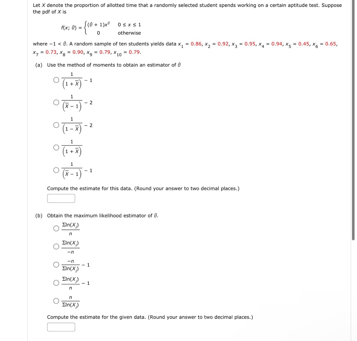 Let X denote the proportion of allotted time that a randomly selected student spends working on a certain aptitude test. Suppose
the pdf of X is
f(x; 0) =
(0+1)x
where -1 < 0. A random sample of ten students yields data x₁ = 0.86, x₂ = 0.92, x3 = 0.95, x4 = 0.94, X5 = 0.45, x6 = 0.65,
x = 0.73, xg = 0.90, x9 = 0.79, X10 = 0.79.
(a) Use the method of moments to obtain an estimator of Ⓒ
1
(1 + X)
- 1
1
0 (x - 1) -
- 2
0 (1-7) -
-n
ΣIn(X)
Eln(X;)
n
2
0 (1 + 7)
1
0 (7-1) -
Compute the estimate for this data. (Round your answer to two decimal places.)
0≤x≤ 1
otherwise
1
(b) Obtain the maximum likelihood estimator of 0.
Eln(X;)
n
ΣΙn(Χ;)
-n
- 1
1
n
ΣIn(Χ.)
Compute the estimate for the given data. (Round your answer to two decimal places.)