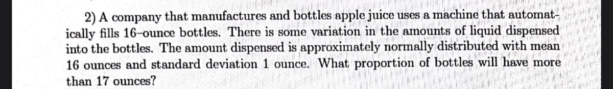 W
2) A company that manufactures and bottles apple juice uses a machine that automat-
ically fills 16-ounce bottles. There is some variation in the amounts of liquid dispensed
into the bottles. The amount dispensed is approximately normally distributed with mean
16 ounces and standard deviation 1 ounce. What proportion of bottles will have more
than 17 ounces?