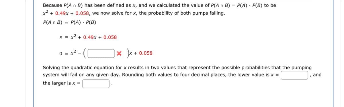 Because P(A n B) has been defined as x, and we calculated the value of P(An B) = P(A) · P(B) to be
x² + 0.49x + 0.058, we now solve for x, the probability of both pumps failing.
P(A n B) = P(A) · P(B)
x = x² + 0.49x + 0.058
0 = : x² - (
Solving the quadratic equation for x results in two values that represent the possible probabilities that the pumping
system will fail on any given day. Rounding both values to four decimal places, the lower value is x =
the larger is x =
|× )×·
+ 0.058
, and